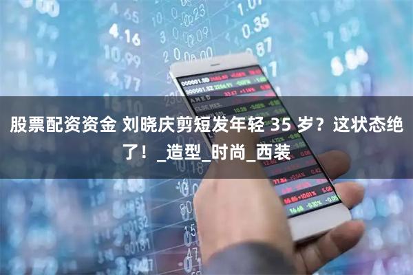 股票配资资金 刘晓庆剪短发年轻 35 岁？这状态绝了！_造型_时尚_西装