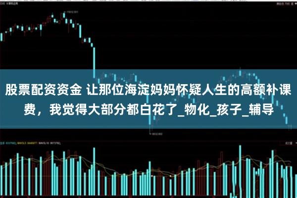 股票配资资金 让那位海淀妈妈怀疑人生的高额补课费，我觉得大部分都白花了_物化_孩子_辅导