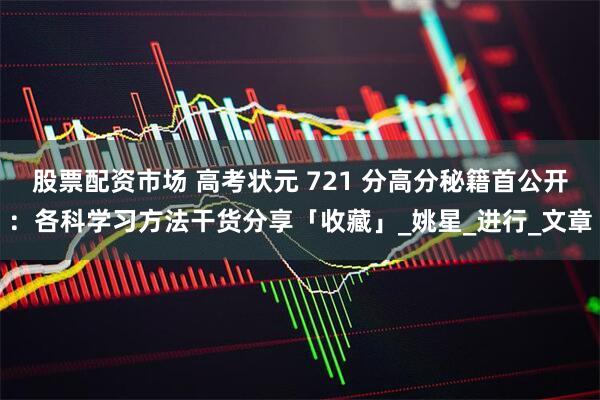 股票配资市场 高考状元 721 分高分秘籍首公开：各科学习方法干货分享「收藏」_姚星_进行_文章