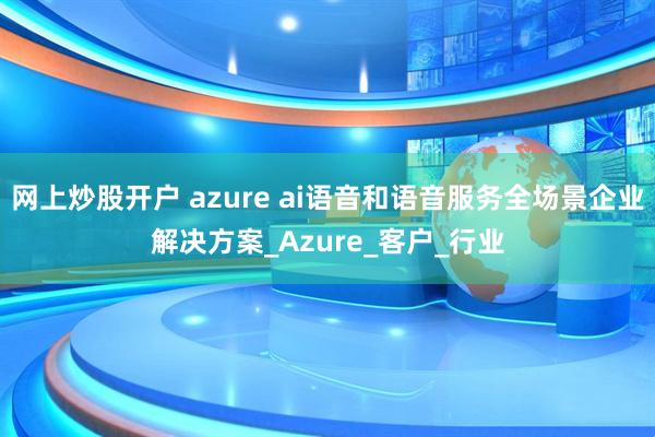 网上炒股开户 azure ai语音和语音服务全场景企业解决方案_Azure_客户_行业