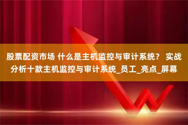 股票配资市场 什么是主机监控与审计系统？ 实战分析十款主机监控与审计系统_员工_亮点_屏幕