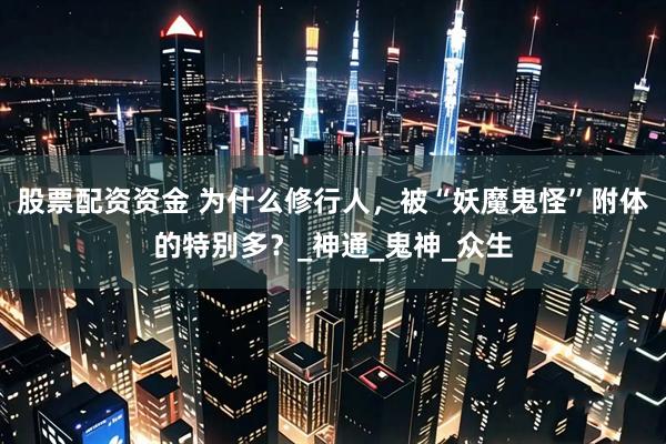 股票配资资金 为什么修行人，被“妖魔鬼怪”附体的特别多？_神通_鬼神_众生