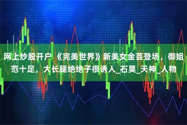 网上炒股开户 《完美世界》新美女金芸登场，御姐范十足，大长腿绝绝子很诱人_石昊_天神_人物