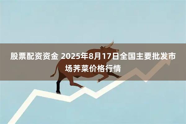 股票配资资金 2025年8月17日全国主要批发市场荠菜价格行情