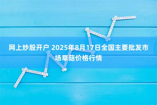 网上炒股开户 2025年8月17日全国主要批发市场草菇价格行情