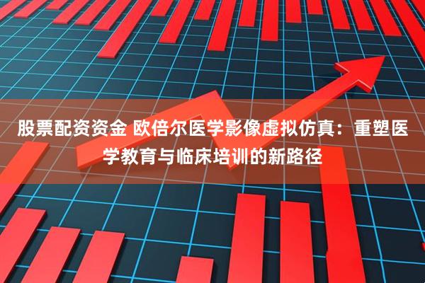 股票配资资金 欧倍尔医学影像虚拟仿真：重塑医学教育与临床培训的新路径