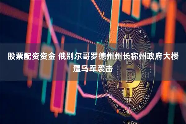 股票配资资金 俄别尔哥罗德州州长称州政府大楼遭乌军袭击
