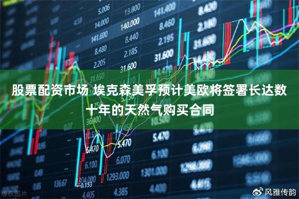 股票配资市场 埃克森美孚预计美欧将签署长达数十年的天然气购买合同