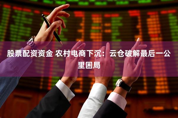 股票配资资金 农村电商下沉：云仓破解最后一公里困局