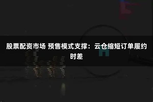 股票配资市场 预售模式支撑：云仓缩短订单履约时差