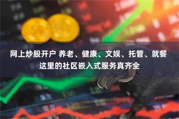 网上炒股开户 养老、健康、文娱、托管、就餐 这里的社区嵌入式服务真齐全