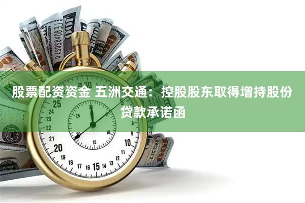 股票配资资金 五洲交通：控股股东取得增持股份贷款承诺函