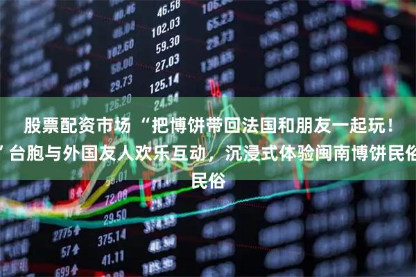 股票配资市场 “把博饼带回法国和朋友一起玩！”台胞与外国友人欢乐互动，沉浸式体验闽南博饼民俗