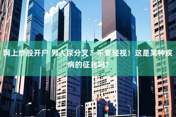 网上炒股开户 男人尿分叉？不要轻视！这是某种疾病的征兆吗?