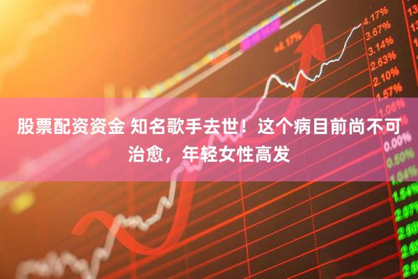 股票配资资金 知名歌手去世！这个病目前尚不可治愈，年轻女性高发