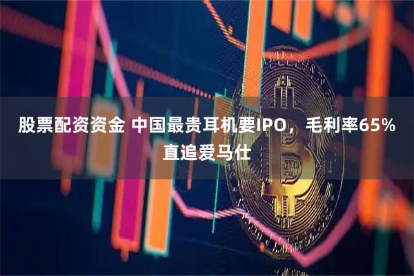 股票配资资金 中国最贵耳机要IPO，毛利率65%直追爱马仕
